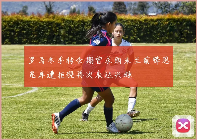 罗马冬季转会期曾求购米兰前锋恩昆库遭拒现再次表达兴趣