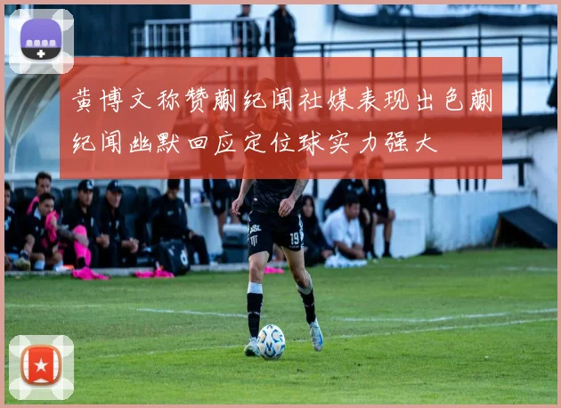 黄博文称赞蒯纪闻社媒表现出色蒯纪闻幽默回应定位球实力强大