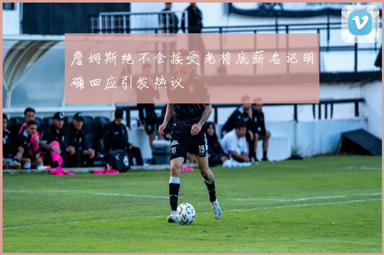 詹姆斯绝不会接受老将底薪名记明确回应引发热议