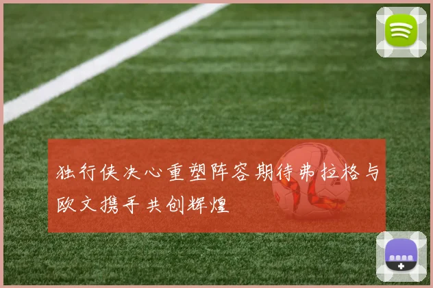 独行侠决心重塑阵容期待弗拉格与欧文携手共创辉煌