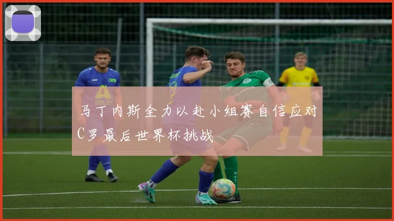 马丁内斯全力以赴小组赛自信应对C罗最后世界杯挑战