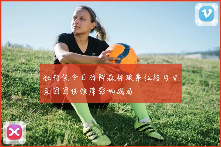 独行侠今日对阵森林狼弗拉格与克莱因因伤缺席影响战局