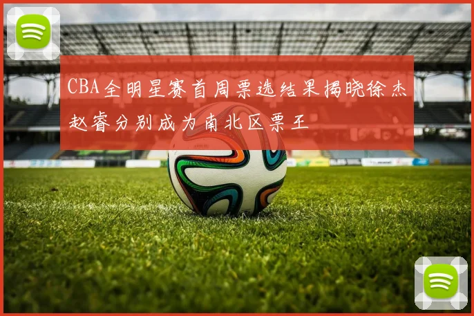 CBA全明星赛首周票选结果揭晓徐杰赵睿分别成为南北区票王