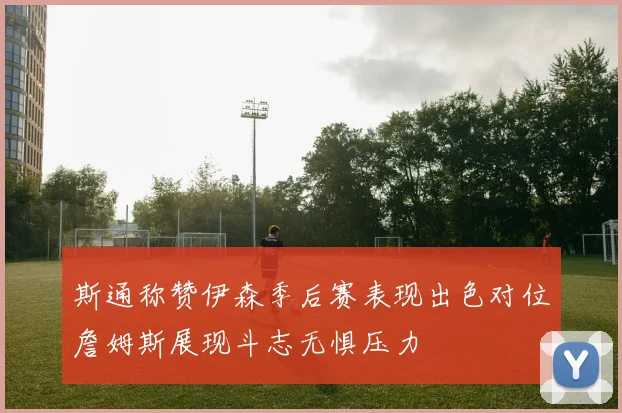 斯通称赞伊森季后赛表现出色对位詹姆斯展现斗志无惧压力