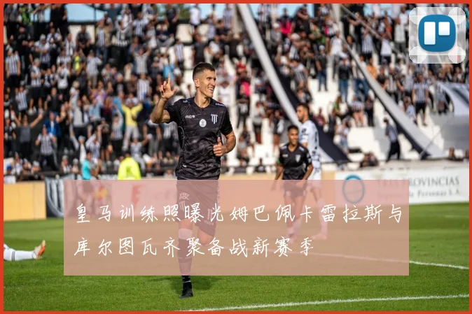 皇马训练照曝光姆巴佩卡雷拉斯与库尔图瓦齐聚备战新赛季