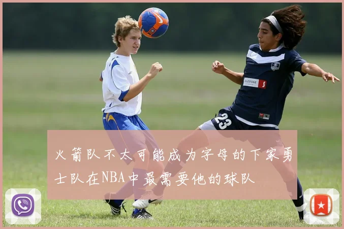 火箭队不太可能成为字母的下家勇士队在NBA中最需要他的球队