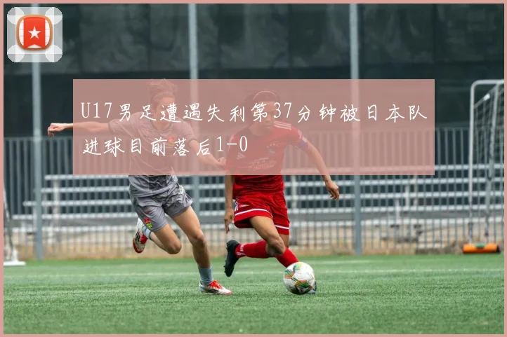 U17男足遭遇失利第37分钟被日本队进球目前落后1-0