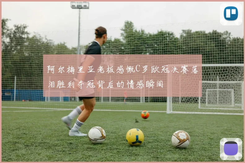 阿尔梅里亚老板感慨C罗欧冠决赛落泪胜利夺冠背后的情感瞬间