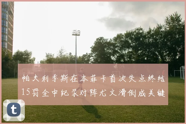 帕夫利季斯在本菲卡首次失点终结15罚全中纪录对阵尤文滑倒成关键时刻