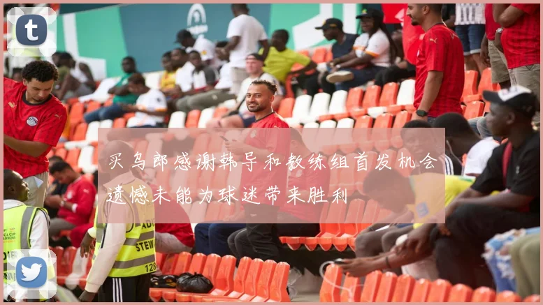 买乌郎感谢韩导和教练组首发机会遗憾未能为球迷带来胜利