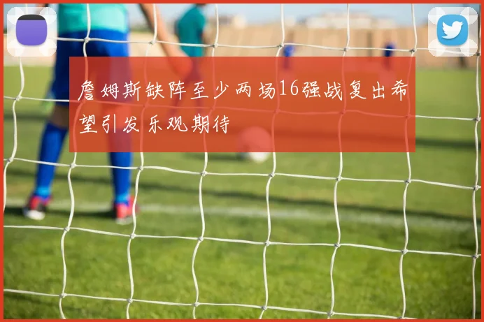詹姆斯缺阵至少两场16强战复出希望引发乐观期待