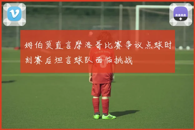 姆伯莫直言摩洛哥比赛争议点球时刻赛后坦言球队面临挑战