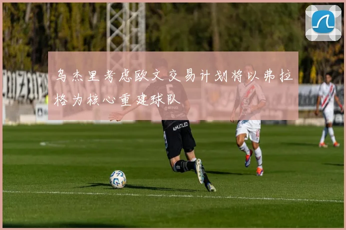 乌杰里考虑欧文交易计划将以弗拉格为核心重建球队