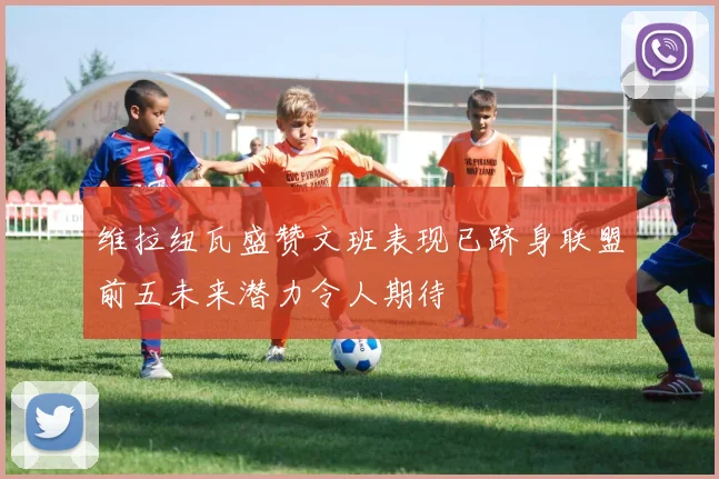 维拉纽瓦盛赞文班表现已跻身联盟前五未来潜力令人期待