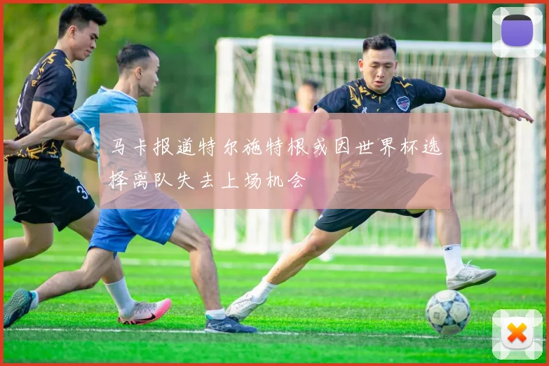 马卡报道特尔施特根或因世界杯选择离队失去上场机会