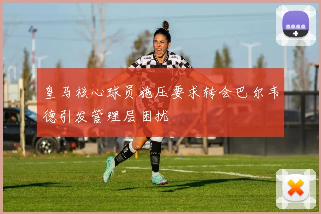 皇马核心球员施压要求转会巴尔韦德引发管理层困扰